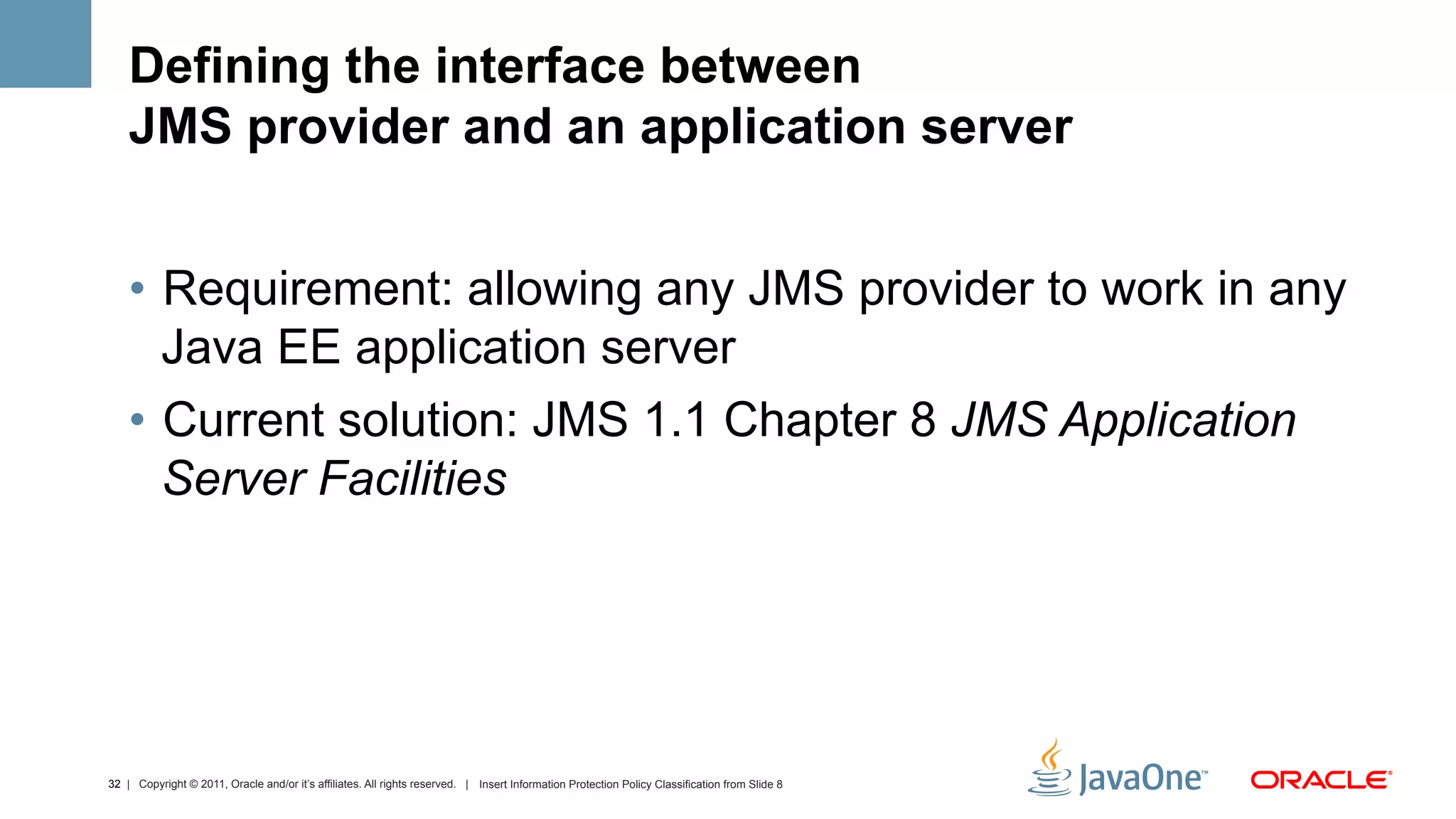 Defining the interface between
    JMS provider and an application server


    •  Requirement: allowing any JMS provider to work in any
       Java EE application server
    •  Current solution: JMS 1.1 Chapter 8 JMS Application
       Server Facilities




32 | Copyright © 2011, Oracle and/or it’s affiliates. All rights reserved. | Insert Information Protection Policy Classification from Slide 8
 