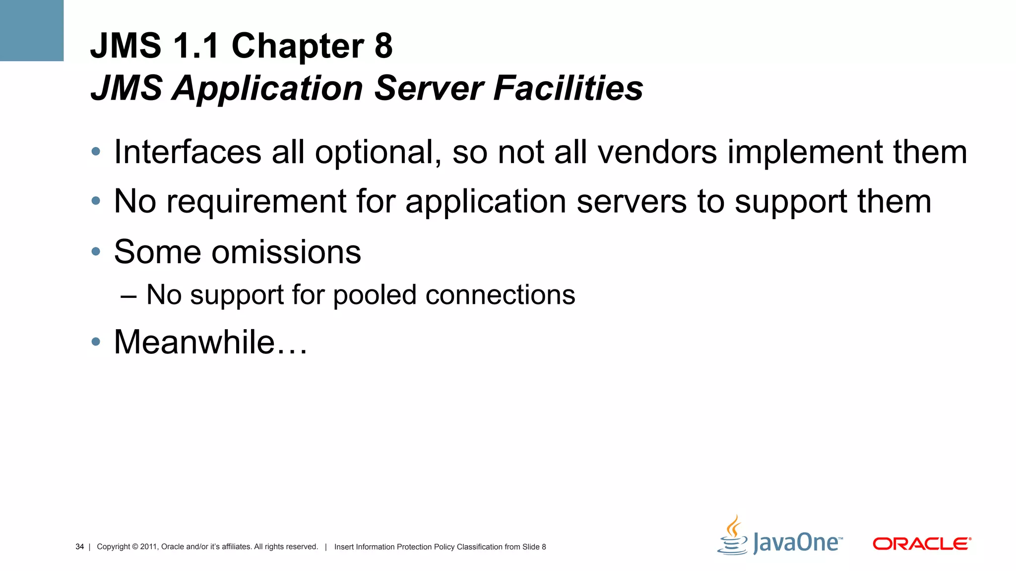 JMS 1.1 Chapter 8
    JMS Application Server Facilities
    •  Interfaces all optional, so not all vendors implement them
    •  No requirement for application servers to support them
    •  Some omissions
             –  No support for pooled connections
    •  Meanwhile…




34 | Copyright © 2011, Oracle and/or it’s affiliates. All rights reserved. | Insert Information Protection Policy Classification from Slide 8
 