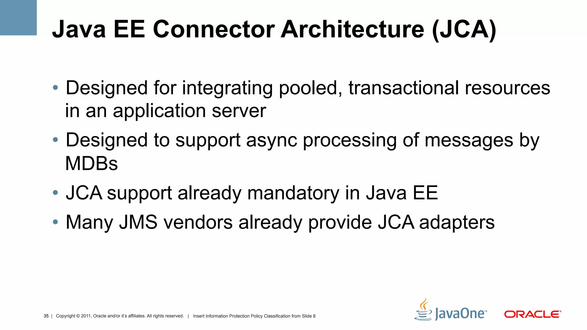 Java EE Connector Architecture (JCA)

    •  Designed for integrating pooled, transactional resources
       in an application server
    •  Designed to support async processing of messages by
       MDBs
    •  JCA support already mandatory in Java EE
    •  Many JMS vendors already provide JCA adapters



35 | Copyright © 2011, Oracle and/or it’s affiliates. All rights reserved. | Insert Information Protection Policy Classification from Slide 8
 