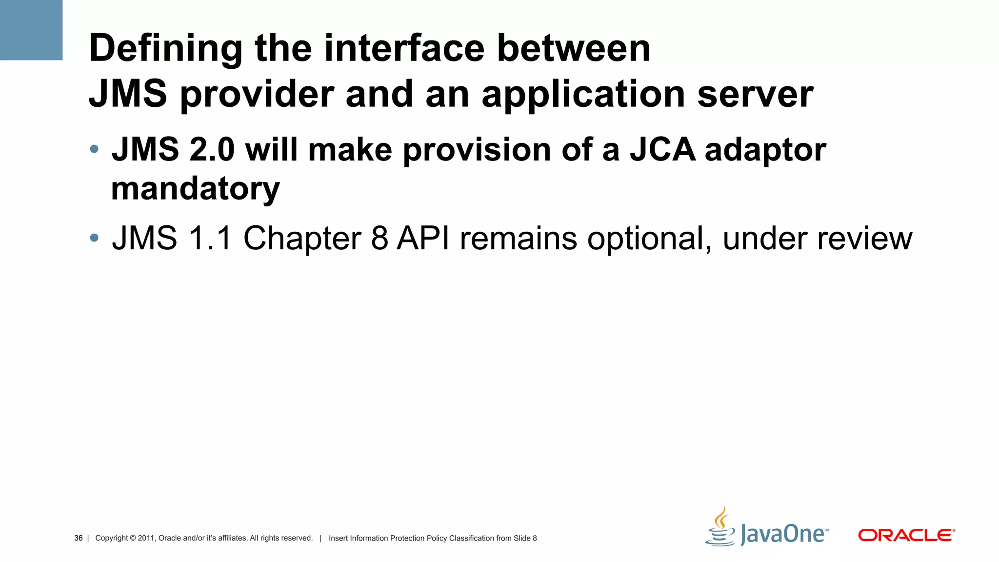 Defining the interface between
    JMS provider and an application server
    •  JMS 2.0 will make provision of a JCA adaptor
       mandatory
    •  JMS 1.1 Chapter 8 API remains optional, under review




36 | Copyright © 2011, Oracle and/or it’s affiliates. All rights reserved. | Insert Information Protection Policy Classification from Slide 8
 