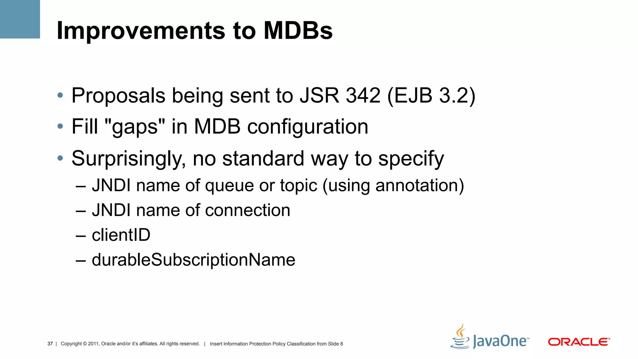 Improvements to MDBs

    •  Proposals being sent to JSR 342 (EJB 3.2)
    •  Fill "gaps" in MDB configuration
    •  Surprisingly, no standard way to specify
             –  JNDI name of queue or topic (using annotation)
             –  JNDI name of connection
             –  clientID
             –  durableSubscriptionName



37 | Copyright © 2011, Oracle and/or it’s affiliates. All rights reserved. | Insert Information Protection Policy Classification from Slide 8
 