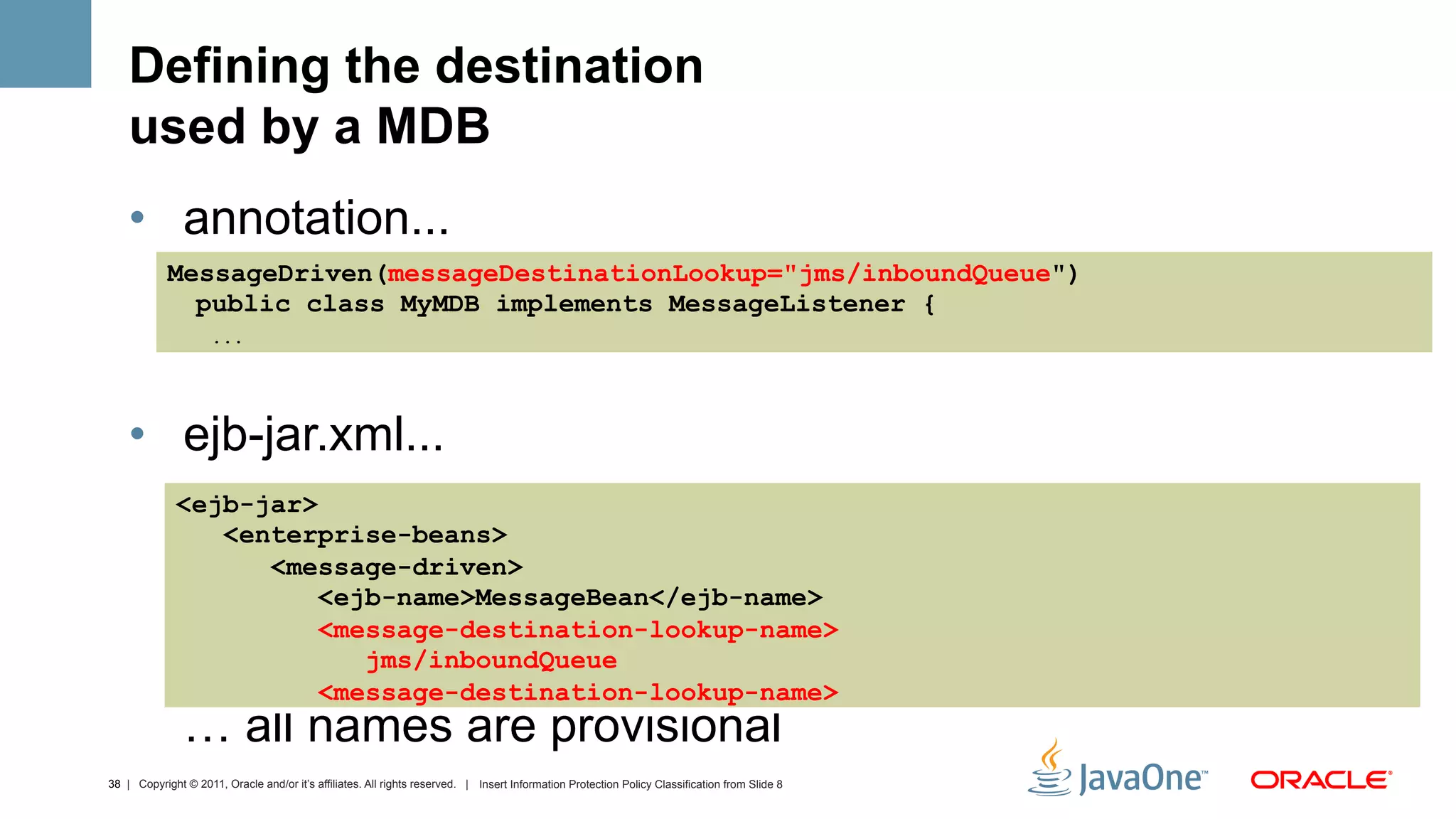 Defining the destination
    used by a MDB
    •  annotation...
            MessageDriven(messageDestinationLookup="jms/inboundQueue")
              public class MyMDB implements MessageListener {
                     ...




    •  ejb-jar.xml...
              <ejb-jar>
                 <enterprise-beans>
                    <message-driven>
                        <ejb-name>MessageBean</ejb-name>
                        <message-destination-lookup-name>
                           jms/inboundQueue
                        <message-destination-lookup-name>
               … all names are provisional
38 | Copyright © 2011, Oracle and/or it’s affiliates. All rights reserved. | Insert Information Protection Policy Classification from Slide 8
 