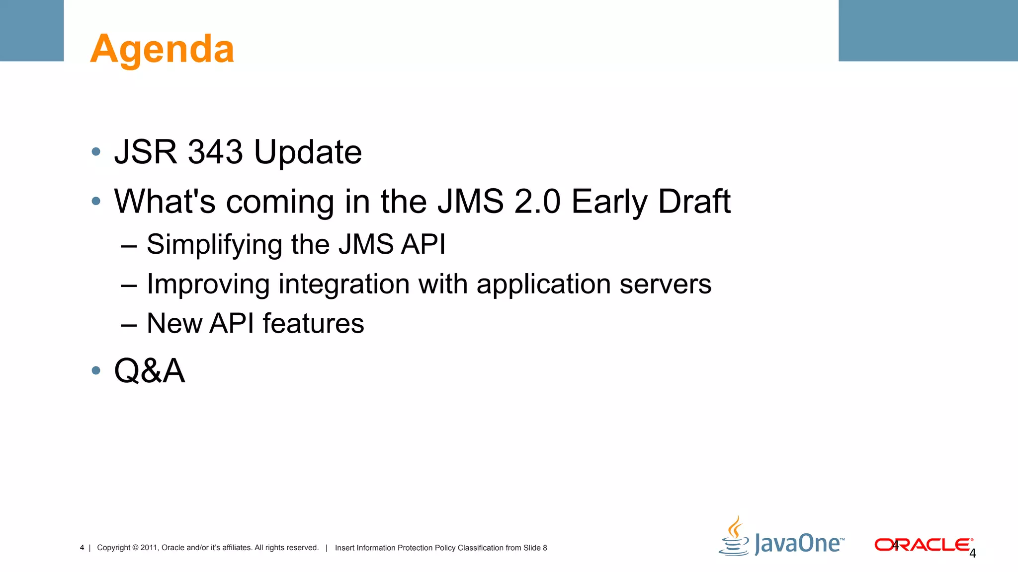 Agenda

  •  JSR 343 Update
  •  What's coming in the JMS 2.0 Early Draft
            –  Simplifying the JMS API
            –  Improving integration with application servers
            –  New API features
  •  Q&A



4 | Copyright © 2011, Oracle and/or it’s affiliates. All rights reserved. | Insert Information Protection Policy Classification from Slide 8   4	
  
                                                                                                                                                       4	
  
 