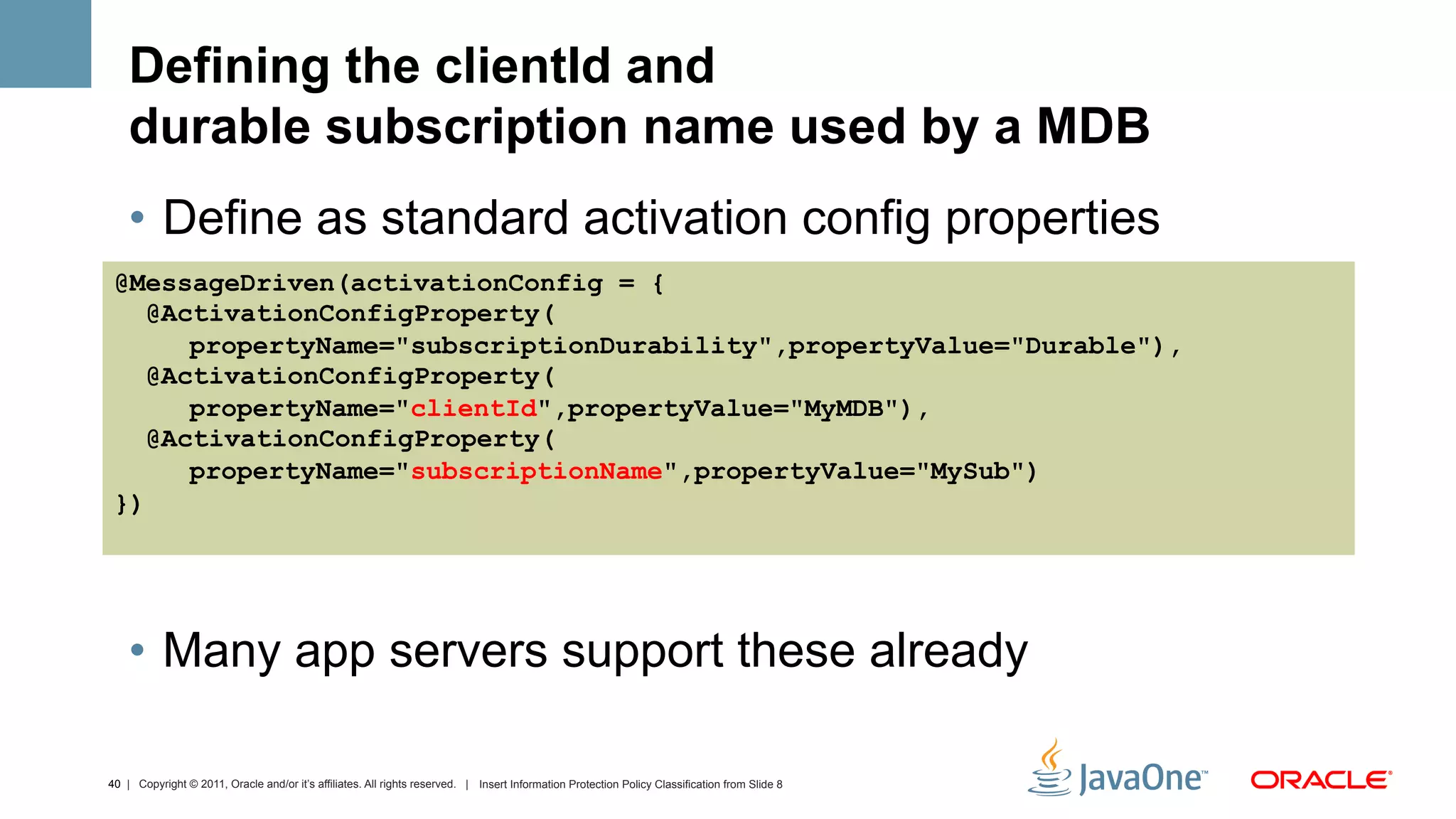 Defining the clientId and
    durable subscription name used by a MDB
    •  Define as standard activation config properties
 @MessageDriven(activationConfig = {
    @ActivationConfigProperty(
       propertyName="subscriptionDurability",propertyValue="Durable"),
    @ActivationConfigProperty(
       propertyName="clientId",propertyValue="MyMDB"),
    @ActivationConfigProperty(
       propertyName="subscriptionName",propertyValue="MySub")
 })




    •  Many app servers support these already

40 | Copyright © 2011, Oracle and/or it’s affiliates. All rights reserved. | Insert Information Protection Policy Classification from Slide 8
 