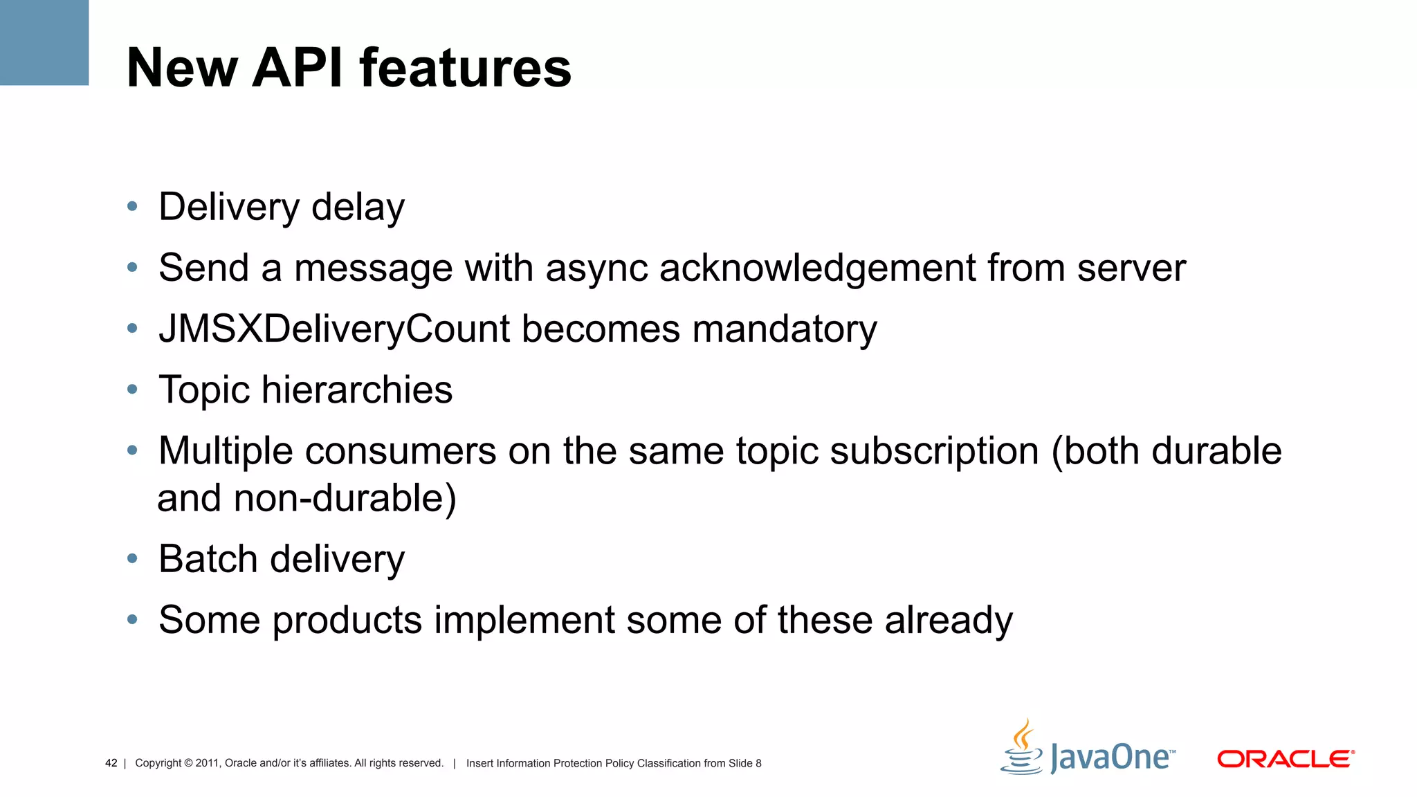 New API features

    •  Delivery delay
    •  Send a message with async acknowledgement from server
    •  JMSXDeliveryCount becomes mandatory
    •  Topic hierarchies
    •  Multiple consumers on the same topic subscription (both durable
       and non-durable)
    •  Batch delivery
    •  Some products implement some of these already


42 | Copyright © 2011, Oracle and/or it’s affiliates. All rights reserved. | Insert Information Protection Policy Classification from Slide 8
 
