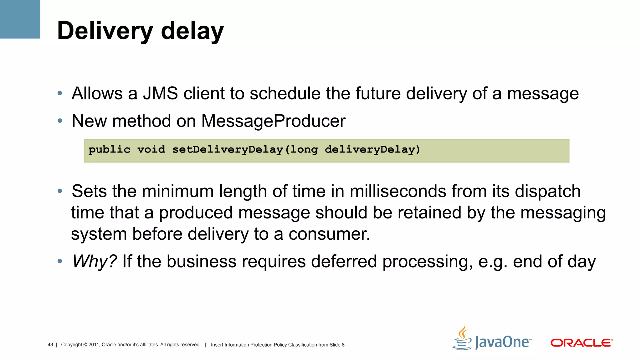 Delivery delay

    •  Allows a JMS client to schedule the future delivery of a message
    •  New method on MessageProducer
                   public void setDeliveryDelay(long deliveryDelay)


    •  Sets the minimum length of time in milliseconds from its dispatch
       time that a produced message should be retained by the messaging
       system before delivery to a consumer.
    •  Why? If the business requires deferred processing, e.g. end of day



43 | Copyright © 2011, Oracle and/or it’s affiliates. All rights reserved. | Insert Information Protection Policy Classification from Slide 8
 
