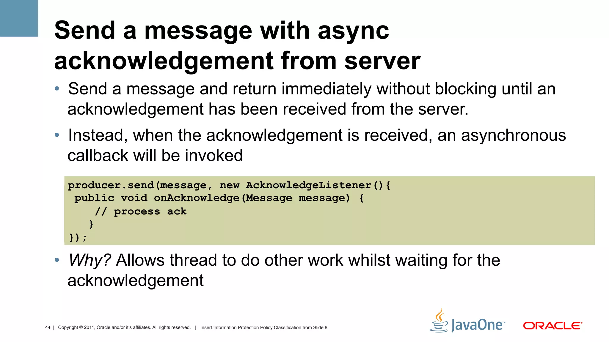 Send a message with async
    acknowledgement from server
    •  Send a message and return immediately without blocking until an
       acknowledgement has been received from the server.
    •  Instead, when the acknowledgement is received, an asynchronous
       callback will be invoked
           producer.send(message, new AcknowledgeListener(){
            public void onAcknowledge(Message message) {
                 // process ack
               }
           });

    •  Why? Allows thread to do other work whilst waiting for the
       acknowledgement

44 | Copyright © 2011, Oracle and/or it’s affiliates. All rights reserved. | Insert Information Protection Policy Classification from Slide 8
 