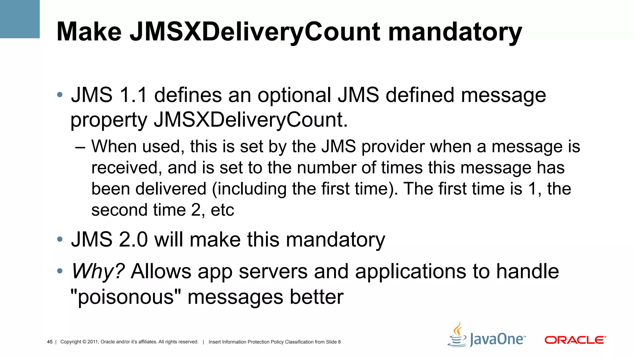 Make JMSXDeliveryCount mandatory

    •  JMS 1.1 defines an optional JMS defined message
       property JMSXDeliveryCount.
             –  When used, this is set by the JMS provider when a message is
                received, and is set to the number of times this message has
                been delivered (including the first time). The first time is 1, the
                second time 2, etc
    •  JMS 2.0 will make this mandatory
    •  Why? Allows app servers and applications to handle
       "poisonous" messages better
45 | Copyright © 2011, Oracle and/or it’s affiliates. All rights reserved. | Insert Information Protection Policy Classification from Slide 8
 