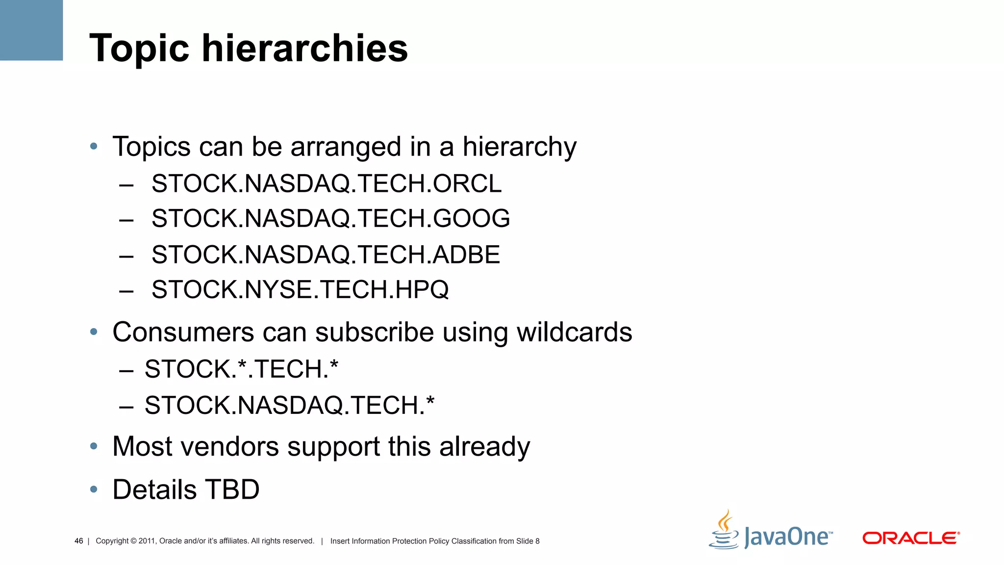 Topic hierarchies

    •  Topics can be arranged in a hierarchy
             –         STOCK.NASDAQ.TECH.ORCL
             –         STOCK.NASDAQ.TECH.GOOG
             –         STOCK.NASDAQ.TECH.ADBE
             –         STOCK.NYSE.TECH.HPQ
    •  Consumers can subscribe using wildcards
             –  STOCK.*.TECH.*
             –  STOCK.NASDAQ.TECH.*
    •  Most vendors support this already
    •  Details TBD
46 | Copyright © 2011, Oracle and/or it’s affiliates. All rights reserved. | Insert Information Protection Policy Classification from Slide 8
 