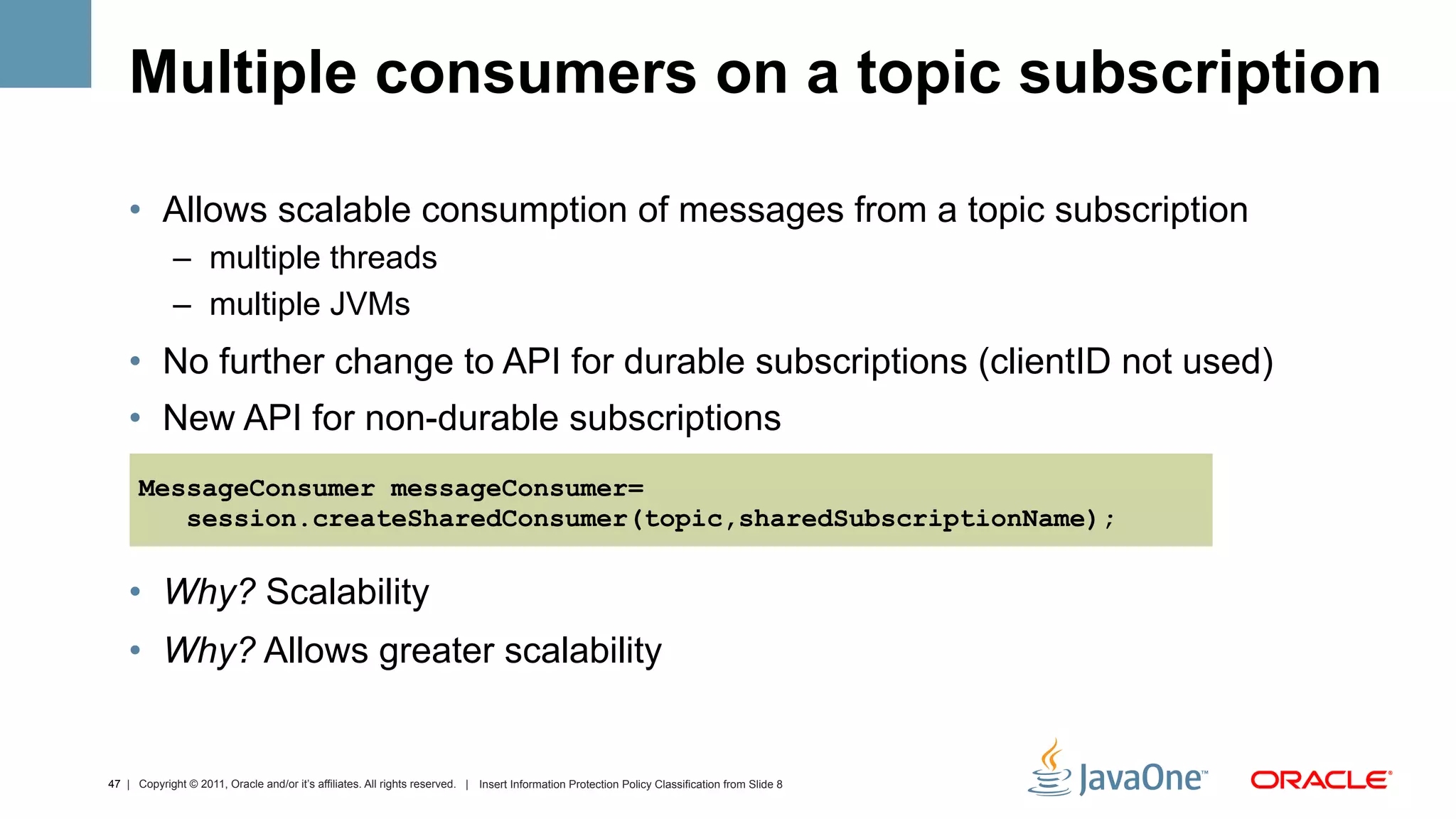 Multiple consumers on a topic subscription

    •  Allows scalable consumption of messages from a topic subscription
             –  multiple threads
             –  multiple JVMs
    •  No further change to API for durable subscriptions (clientID not used)
    •  New API for non-durable subscriptions
      MessageConsumer messageConsumer=
         session.createSharedConsumer(topic,sharedSubscriptionName);

    •  Why? Scalability
    •  Why? Allows greater scalability


47 | Copyright © 2011, Oracle and/or it’s affiliates. All rights reserved. | Insert Information Protection Policy Classification from Slide 8
 