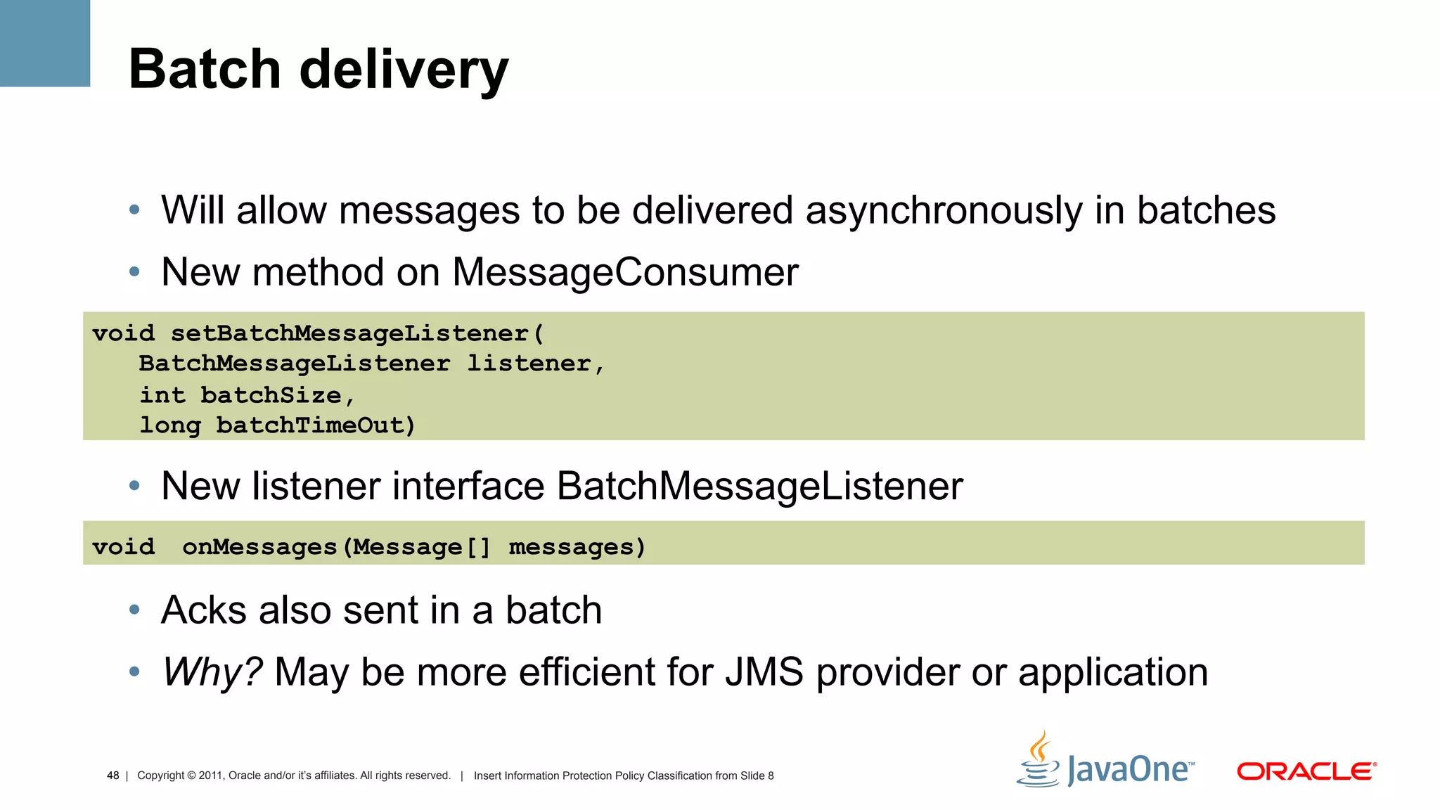 Batch delivery

    •  Will allow messages to be delivered asynchronously in batches
    •  New method on MessageConsumer
void setBatchMessageListener(
   BatchMessageListener listener,
   int batchSize,
   long batchTimeOut)

    •  New listener interface BatchMessageListener
void           onMessages(Message[] messages)

    •  Acks also sent in a batch
    •  Why? May be more efficient for JMS provider or application

48 | Copyright © 2011, Oracle and/or it’s affiliates. All rights reserved. | Insert Information Protection Policy Classification from Slide 8
 
