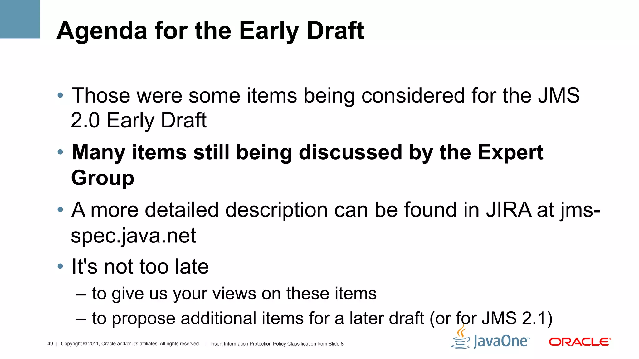 Agenda for the Early Draft

    •  Those were some items being considered for the JMS
       2.0 Early Draft
    •  Many items still being discussed by the Expert
       Group
    •  A more detailed description can be found in JIRA at jms-
       spec.java.net
    •  It's not too late
             –  to give us your views on these items
             –  to propose additional items for a later draft (or for JMS 2.1)
49 | Copyright © 2011, Oracle and/or it’s affiliates. All rights reserved. | Insert Information Protection Policy Classification from Slide 8
 