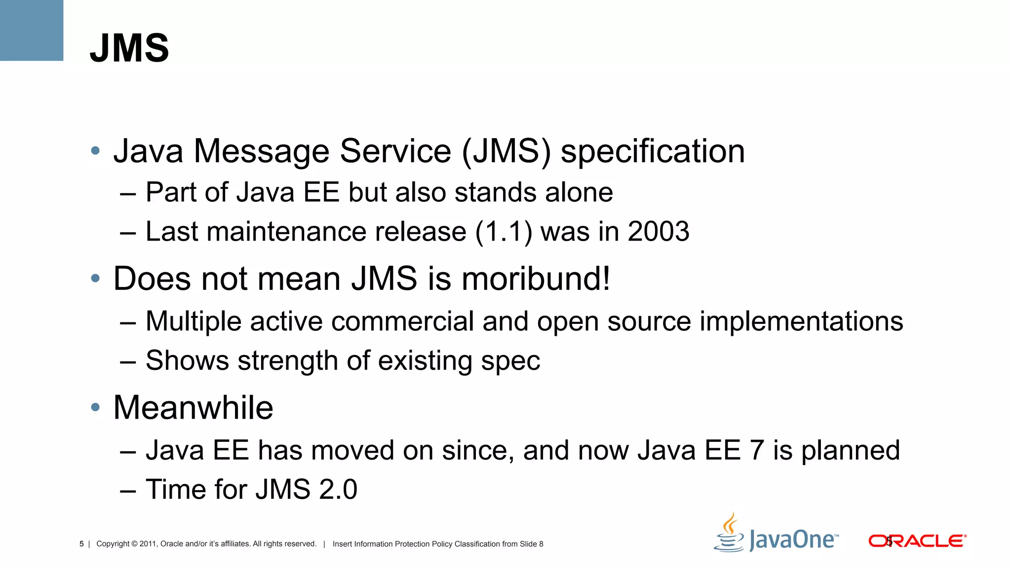 JMS

  •  Java Message Service (JMS) specification
            –  Part of Java EE but also stands alone
            –  Last maintenance release (1.1) was in 2003
  •  Does not mean JMS is moribund!
            –  Multiple active commercial and open source implementations
            –  Shows strength of existing spec
  •  Meanwhile
            –  Java EE has moved on since, and now Java EE 7 is planned
            –  Time for JMS 2.0
5 | Copyright © 2011, Oracle and/or it’s affiliates. All rights reserved. | Insert Information Protection Policy Classification from Slide 8   5	
  
 