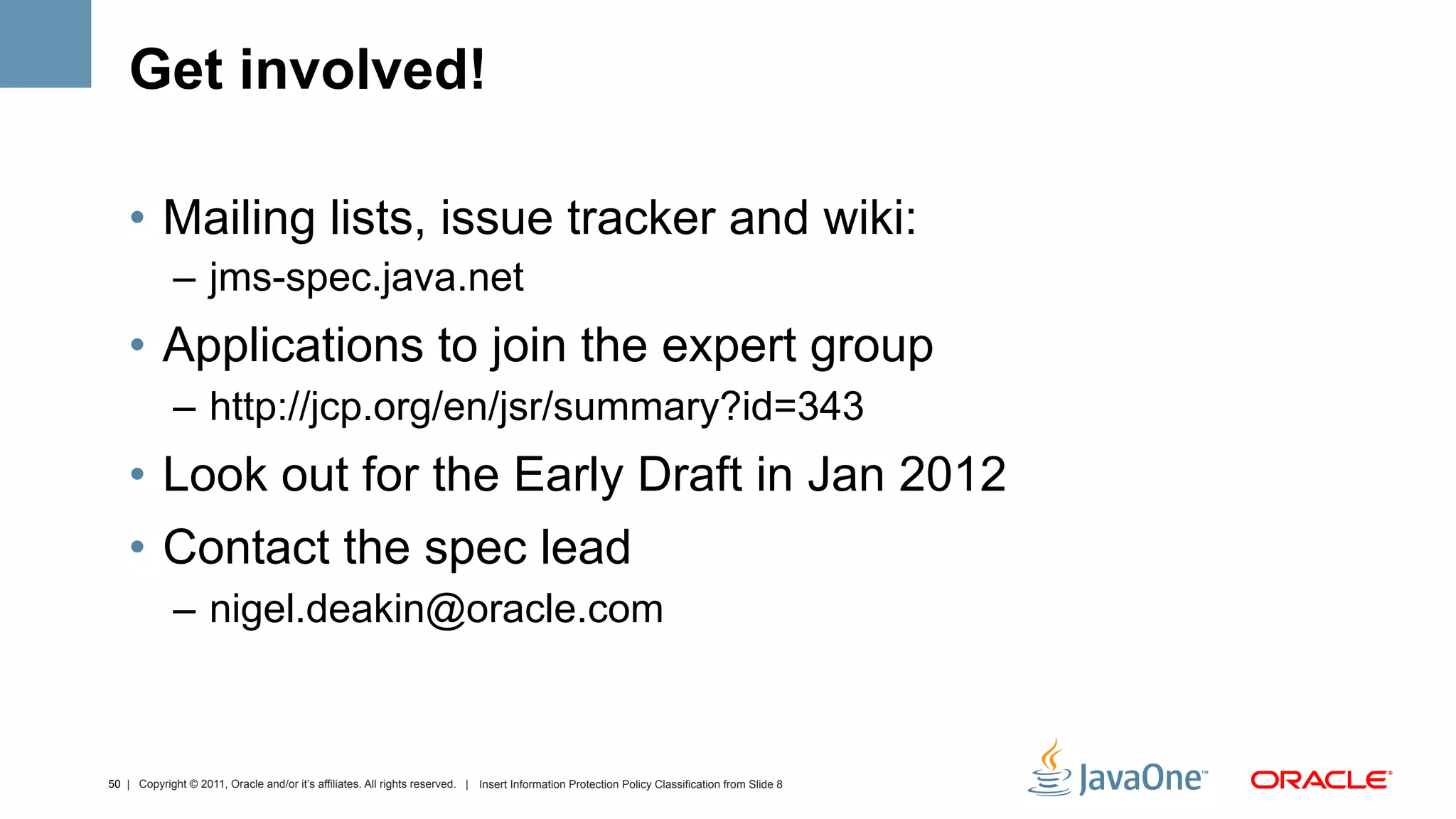 Get involved!

    •  Mailing lists, issue tracker and wiki:
             –  jms-spec.java.net
    •  Applications to join the expert group
             –  http://jcp.org/en/jsr/summary?id=343
    •  Look out for the Early Draft in Jan 2012
    •  Contact the spec lead
             –  nigel.deakin@oracle.com



50 | Copyright © 2011, Oracle and/or it’s affiliates. All rights reserved. | Insert Information Protection Policy Classification from Slide 8
 