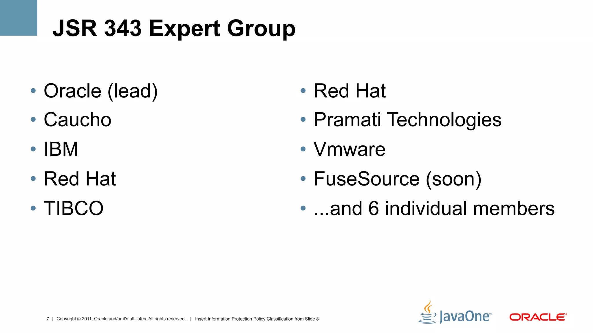 JSR 343 Expert Group

•  Oracle (lead)                                                                                                                    •  Red Hat
•  Caucho                                                                                                                           •  Pramati Technologies
•  IBM                                                                                                                              •  Vmware
•  Red Hat                                                                                                                          •  FuseSource (soon)
•  TIBCO                                                                                                                            •  ...and 6 individual members




  7 | Copyright © 2011, Oracle and/or it’s affiliates. All rights reserved. | Insert Information Protection Policy Classification from Slide 8
 