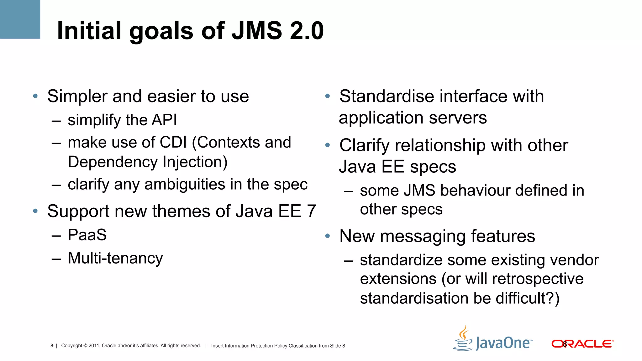Initial goals of JMS 2.0

•  Simpler and easier to use                                                                                                        •  Standardise interface with
  –  simplify the API                                                                                                                  application servers
  –  make use of CDI (Contexts and                                                                                                  •  Clarify relationship with other
     Dependency Injection)                                                                                                             Java EE specs
  –  clarify any ambiguities in the spec                                                                                                     –  some JMS behaviour defined in
•  Support new themes of Java EE 7                                                                                                              other specs
  –  PaaS                                                                                                                           •  New messaging features
  –  Multi-tenancy                                                                                                                           –  standardize some existing vendor
                                                                                                                                                extensions (or will retrospective
                                                                                                                                                standardisation be difficult?)

  8 | Copyright © 2011, Oracle and/or it’s affiliates. All rights reserved. | Insert Information Protection Policy Classification from Slide 8                             8	
  
 