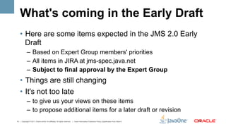 What's coming in the Early Draft
    •  Here are some items expected in the JMS 2.0 Early
       Draft
             –  Based on Expert Group members' priorities
             –  All items in JIRA at jms-spec.java.net
             –  Subject to final approval by the Expert Group
    •  Things are still changing
    •  It's not too late
             –  to give us your views on these items
             –  to propose additional items for a later draft or revision
10 | Copyright © 2011, Oracle and/or it’s affiliates. All rights reserved. | Insert Information Protection Policy Classification from Slide 8   10	
  
 