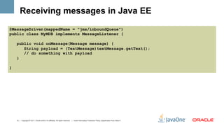 Receiving messages in Java EE
@MessageDriven(mappedName = "jms/inboundQueue")
public class MyMDB implements MessageListener {

    public void onMessage(Message message) {
       String payload = (TextMessage)textMessage.getText();
       // do something with payload
    }

}




    13 | Copyright © 2011, Oracle and/or it’s affiliates. All rights reserved. | Insert Information Protection Policy Classification from Slide 8
 