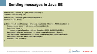 Sending messages in Java EE
@Resource(lookup = "jms/connFactory")
ConnectionFactory cf;
@Resource(lookup="jms/inboundQueue")
Destination dest;

public void sendMessage (String payload) throws JMSException {
   Connection conn = cf.createConnection();
   Session sess =
      conn.createSession(false,Session.AUTO_ACKNOWLEDGE);
   MessageProducer producer = sess.createProducer(dest);
   TextMessage textMessage = sess.createTextMessage(payload);
   messageProducer.send(textMessage);
   connection.close();
}




  14 | Copyright © 2011, Oracle and/or it’s affiliates. All rights reserved. | Insert Information Protection Policy Classification from Slide 8
 