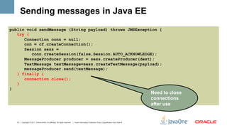 Sending messages in Java EE
public void sendMessage (String payload) throws JMSException {
   try {
      Connection conn = null;
      con = cf.createConnection();
      Session sess =
         conn.createSession(false,Session.AUTO_ACKNOWLEDGE);
      MessageProducer producer = sess.createProducer(dest);
      TextMessage textMessage=sess.createTextMessage(payload);
      messageProducer.send(textMessage);
   } finally {
      connection.close();
   }
}
                                                                                                                                                  Need to close
                                                                                                                                                  connections
                                                                                                                                                  after use


  18 | Copyright © 2011, Oracle and/or it’s affiliates. All rights reserved. | Insert Information Protection Policy Classification from Slide 8
 