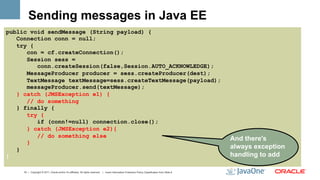 Sending messages in Java EE
public void sendMessage (String payload) {
   Connection conn = null;
   try {
      con = cf.createConnection();
      Session sess =
         conn.createSession(false,Session.AUTO_ACKNOWLEDGE);
      MessageProducer producer = sess.createProducer(dest);
      TextMessage textMessage=sess.createTextMessage(payload);
      messageProducer.send(textMessage);
   } catch (JMSException e1) {
      // do something
   } finally {
      try {
         if (conn!=null) connection.close();
      } catch (JMSException e2){
         // do something else
                                                                                                                                                     And there's
      }
   }                                                                                                                                                 always exception
}                                                                                                                                                    handling to add

     19 | Copyright © 2011, Oracle and/or it’s affiliates. All rights reserved. | Insert Information Protection Policy Classification from Slide 8
 