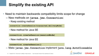 Simplify the existing API

•  Need to maintain backwards compatibility limits scope for change
   –  New methods on javax.jms.Connection:
        •  Keep existing method
          connection.createSession(transacted,deliveryMode)

        •  New method for Java SE

         connection.createSession(sessionMode)

        •  New method for Java EE

         connection.createSession()
  –  Make javax.jms.Connection implement java.lang.AutoCloseable

   21 | Copyright © 2011, Oracle and/or it’s affiliates. All rights reserved. | Insert Information Protection Policy Classification from Slide 8
 