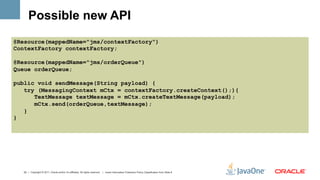 Possible new API
@Resource(mappedName="jms/contextFactory")
ContextFactory contextFactory;

@Resource(mappedName="jms/orderQueue")
Queue orderQueue;

public void sendMessage(String payload) {
   try (MessagingContext mCtx = contextFactory.createContext();){
      TextMessage textMessage = mCtx.createTextMessage(payload);
      mCtx.send(orderQueue,textMessage);
   }
}




  22 | Copyright © 2011, Oracle and/or it’s affiliates. All rights reserved. | Insert Information Protection Policy Classification from Slide 8
 