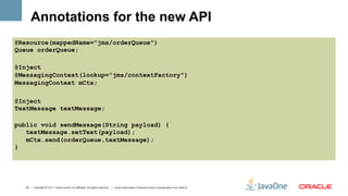 Annotations for the new API
@Resource(mappedName="jms/orderQueue")
Queue orderQueue;

@Inject
@MessagingContext(lookup="jms/contextFactory")
MessagingContext mCtx;

@Inject
TextMessage textMessage;

public void sendMessage(String payload) {
   textMessage.setText(payload);
   mCtx.send(orderQueue,textMessage);
}




  23 | Copyright © 2011, Oracle and/or it’s affiliates. All rights reserved. | Insert Information Protection Policy Classification from Slide 8
 