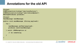 Annotations for the old API
@Inject
@JMSConnection(lookup="jms/connFactory")
@JMSDestination(lookup="jms/inboundQueue")
MessageProducer producer;
@Inject
TextMessage textMessage;
public void sendMessage (String payload){
    try {
             textMessage.setText(payload);
             producer.send(textMessage);
    } catch {JMSException e}
             // do something
    }
}


    24 | Copyright © 2011, Oracle and/or it’s affiliates. All rights reserved. | Insert Information Protection Policy Classification from Slide 8
 