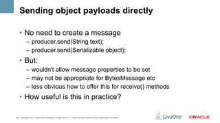 Sending object payloads directly

    •  No need to create a message
             –  producer.send(String text);
             –  producer.send(Serializable object);
    •  But:
             –  wouldn't allow message properties to be set
             –  may not be appropriate for BytesMessage etc
             –  less obvious how to offer this for receive() methods
    •  How useful is this in practice?

26 | Copyright © 2011, Oracle and/or it’s affiliates. All rights reserved. | Insert Information Protection Policy Classification from Slide 8   26	
  
 