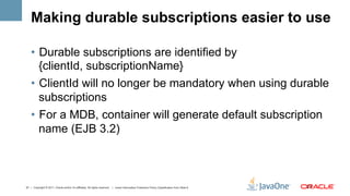 Making durable subscriptions easier to use

    •  Durable subscriptions are identified by
       {clientId, subscriptionName}
    •  ClientId will no longer be mandatory when using durable
       subscriptions
    •  For a MDB, container will generate default subscription
       name (EJB 3.2)



27 | Copyright © 2011, Oracle and/or it’s affiliates. All rights reserved. | Insert Information Protection Policy Classification from Slide 8   27	
  
 
