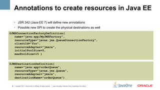 Annotations to create resources in Java EE
     •  JSR 342 (Java EE 7) will define new annotations
     •  Possible new SPI to create the physical destinations as well
@JMSConnectionFactoryDefinition(
   name="java:app/MyJMSFactory",
   resourceType="javax.jms.QueueConnectionFactory",
   clientId="foo",
   resourceAdapter="jmsra",
   initialPoolSize=5,
   maxPoolSize=15 )


@JMSDestinationDefinition(
   name="java:app/orderQueue",
   resourceType="javax.jms.Queue",
   resourceAdapter="jmsra",
   destinationName="orderQueue")

 30 | Copyright © 2011, Oracle and/or it’s affiliates. All rights reserved. | Insert Information Protection Policy Classification from Slide 8
 