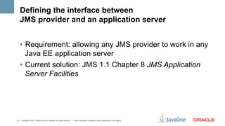 Defining the interface between
    JMS provider and an application server


    •  Requirement: allowing any JMS provider to work in any
       Java EE application server
    •  Current solution: JMS 1.1 Chapter 8 JMS Application
       Server Facilities




32 | Copyright © 2011, Oracle and/or it’s affiliates. All rights reserved. | Insert Information Protection Policy Classification from Slide 8
 