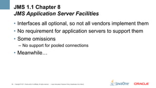 JMS 1.1 Chapter 8
    JMS Application Server Facilities
    •  Interfaces all optional, so not all vendors implement them
    •  No requirement for application servers to support them
    •  Some omissions
             –  No support for pooled connections
    •  Meanwhile…




34 | Copyright © 2011, Oracle and/or it’s affiliates. All rights reserved. | Insert Information Protection Policy Classification from Slide 8
 