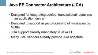 Java EE Connector Architecture (JCA)

    •  Designed for integrating pooled, transactional resources
       in an application server
    •  Designed to support async processing of messages by
       MDBs
    •  JCA support already mandatory in Java EE
    •  Many JMS vendors already provide JCA adapters



35 | Copyright © 2011, Oracle and/or it’s affiliates. All rights reserved. | Insert Information Protection Policy Classification from Slide 8
 