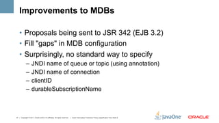 Improvements to MDBs

    •  Proposals being sent to JSR 342 (EJB 3.2)
    •  Fill "gaps" in MDB configuration
    •  Surprisingly, no standard way to specify
             –  JNDI name of queue or topic (using annotation)
             –  JNDI name of connection
             –  clientID
             –  durableSubscriptionName



37 | Copyright © 2011, Oracle and/or it’s affiliates. All rights reserved. | Insert Information Protection Policy Classification from Slide 8
 