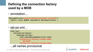 Defining the connection factory
    used by a MDB
    •  annotation...
      MessageDriven(connectionFactoryLookup="jms/myCF")
        public class MyMDB implements MessageListener {
               ...




    •  ejb-jar.xml...
           <ejb-jar>
              <enterprise-beans>
                 <message-driven>
                     <ejb-name>MessageBean</ejb-name>
                     <connection-factory-lookup-name>
                        jms/myCF
                     <connection-factory-lookup-name>

           ...all names provisional
39 | Copyright © 2011, Oracle and/or it’s affiliates. All rights reserved. | Insert Information Protection Policy Classification from Slide 8
 