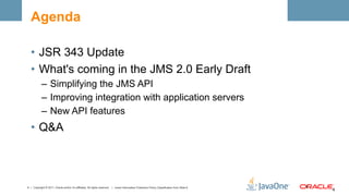 Agenda

  •  JSR 343 Update
  •  What's coming in the JMS 2.0 Early Draft
            –  Simplifying the JMS API
            –  Improving integration with application servers
            –  New API features
  •  Q&A



4 | Copyright © 2011, Oracle and/or it’s affiliates. All rights reserved. | Insert Information Protection Policy Classification from Slide 8   4	
  
                                                                                                                                                       4	
  
 