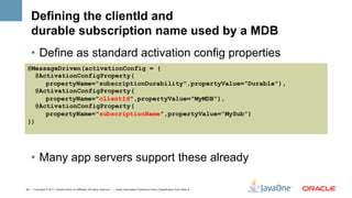 Defining the clientId and
    durable subscription name used by a MDB
    •  Define as standard activation config properties
 @MessageDriven(activationConfig = {
    @ActivationConfigProperty(
       propertyName="subscriptionDurability",propertyValue="Durable"),
    @ActivationConfigProperty(
       propertyName="clientId",propertyValue="MyMDB"),
    @ActivationConfigProperty(
       propertyName="subscriptionName",propertyValue="MySub")
 })




    •  Many app servers support these already

40 | Copyright © 2011, Oracle and/or it’s affiliates. All rights reserved. | Insert Information Protection Policy Classification from Slide 8
 