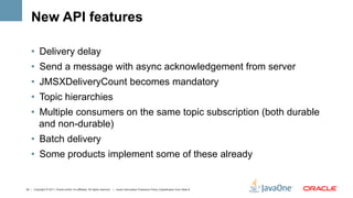 New API features

    •  Delivery delay
    •  Send a message with async acknowledgement from server
    •  JMSXDeliveryCount becomes mandatory
    •  Topic hierarchies
    •  Multiple consumers on the same topic subscription (both durable
       and non-durable)
    •  Batch delivery
    •  Some products implement some of these already


42 | Copyright © 2011, Oracle and/or it’s affiliates. All rights reserved. | Insert Information Protection Policy Classification from Slide 8
 
