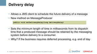 Delivery delay

    •  Allows a JMS client to schedule the future delivery of a message
    •  New method on MessageProducer
                   public void setDeliveryDelay(long deliveryDelay)


    •  Sets the minimum length of time in milliseconds from its dispatch
       time that a produced message should be retained by the messaging
       system before delivery to a consumer.
    •  Why? If the business requires deferred processing, e.g. end of day



43 | Copyright © 2011, Oracle and/or it’s affiliates. All rights reserved. | Insert Information Protection Policy Classification from Slide 8
 