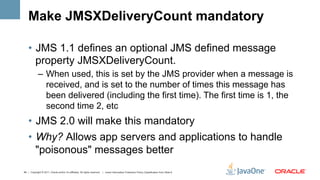 Make JMSXDeliveryCount mandatory

    •  JMS 1.1 defines an optional JMS defined message
       property JMSXDeliveryCount.
             –  When used, this is set by the JMS provider when a message is
                received, and is set to the number of times this message has
                been delivered (including the first time). The first time is 1, the
                second time 2, etc
    •  JMS 2.0 will make this mandatory
    •  Why? Allows app servers and applications to handle
       "poisonous" messages better
45 | Copyright © 2011, Oracle and/or it’s affiliates. All rights reserved. | Insert Information Protection Policy Classification from Slide 8
 