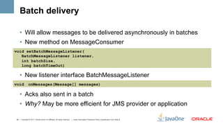 Batch delivery

    •  Will allow messages to be delivered asynchronously in batches
    •  New method on MessageConsumer
void setBatchMessageListener(
   BatchMessageListener listener,
   int batchSize,
   long batchTimeOut)

    •  New listener interface BatchMessageListener
void           onMessages(Message[] messages)

    •  Acks also sent in a batch
    •  Why? May be more efficient for JMS provider or application

48 | Copyright © 2011, Oracle and/or it’s affiliates. All rights reserved. | Insert Information Protection Policy Classification from Slide 8
 