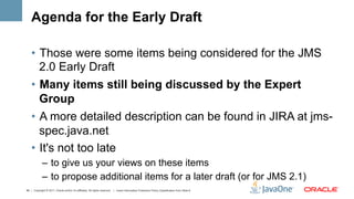 Agenda for the Early Draft

    •  Those were some items being considered for the JMS
       2.0 Early Draft
    •  Many items still being discussed by the Expert
       Group
    •  A more detailed description can be found in JIRA at jms-
       spec.java.net
    •  It's not too late
             –  to give us your views on these items
             –  to propose additional items for a later draft (or for JMS 2.1)
49 | Copyright © 2011, Oracle and/or it’s affiliates. All rights reserved. | Insert Information Protection Policy Classification from Slide 8
 
