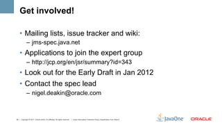 Get involved!

    •  Mailing lists, issue tracker and wiki:
             –  jms-spec.java.net
    •  Applications to join the expert group
             –  http://jcp.org/en/jsr/summary?id=343
    •  Look out for the Early Draft in Jan 2012
    •  Contact the spec lead
             –  nigel.deakin@oracle.com



50 | Copyright © 2011, Oracle and/or it’s affiliates. All rights reserved. | Insert Information Protection Policy Classification from Slide 8
 