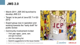 JMS 2.0

•  March 2011: JSR 343 launched to
   develop JMS 2.0
•  Target: to be part of Java EE 7 in Q3
   2012
•  Expert group now in operation and
   working towards the "early draft" for
   public review
•  Community involvement invited
  –  Visit jms-spec.java.net
     and get involved
  –  Join the mailing list
  –  Submit suggestions to the issue tracker
  6 | Copyright © 2011, Oracle and/or it’s affiliates. All rights reserved. | Insert Information Protection Policy Classification from Slide 8   6	
  
 