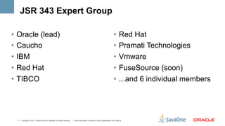 JSR 343 Expert Group

•  Oracle (lead)                                                                                                                    •  Red Hat
•  Caucho                                                                                                                           •  Pramati Technologies
•  IBM                                                                                                                              •  Vmware
•  Red Hat                                                                                                                          •  FuseSource (soon)
•  TIBCO                                                                                                                            •  ...and 6 individual members




  7 | Copyright © 2011, Oracle and/or it’s affiliates. All rights reserved. | Insert Information Protection Policy Classification from Slide 8
 