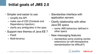 Initial goals of JMS 2.0

•  Simpler and easier to use                                                                                                        •  Standardise interface with
  –  simplify the API                                                                                                                  application servers
  –  make use of CDI (Contexts and                                                                                                  •  Clarify relationship with other
     Dependency Injection)                                                                                                             Java EE specs
  –  clarify any ambiguities in the spec                                                                                                     –  some JMS behaviour defined in
•  Support new themes of Java EE 7                                                                                                              other specs
  –  PaaS                                                                                                                           •  New messaging features
  –  Multi-tenancy                                                                                                                           –  standardize some existing vendor
                                                                                                                                                extensions (or will retrospective
                                                                                                                                                standardisation be difficult?)

  8 | Copyright © 2011, Oracle and/or it’s affiliates. All rights reserved. | Insert Information Protection Policy Classification from Slide 8                             8	
  
 