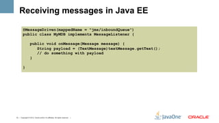 Receiving messages in Java EE

         @MessageDriven(mappedName = "jms/inboundQueue")
         public class MyMDB implements MessageListener {

                   public void onMessage(Message message) {
                      String payload = (TextMessage)textMessage.getText();
                      // do something with payload
                   }

         }




12 | Copyright © 2012, Oracle and/or it’s affiliates. All rights reserved. |
 