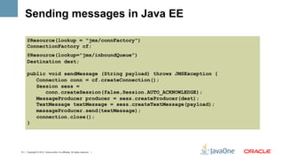 Sending messages in Java EE

      @Resource(lookup = "jms/connFactory")
      ConnectionFactory cf;
      @Resource(lookup="jms/inboundQueue")
      Destination dest;

      public void sendMessage (String payload) throws JMSException {
         Connection conn = cf.createConnection();
         Session sess =
            conn.createSession(false,Session.AUTO_ACKNOWLEDGE);
         MessageProducer producer = sess.createProducer(dest);
         TextMessage textMessage = sess.createTextMessage(payload);
         messageProducer.send(textMessage);
         connection.close();
      }




13 | Copyright © 2012, Oracle and/or it’s affiliates. All rights reserved. |
 